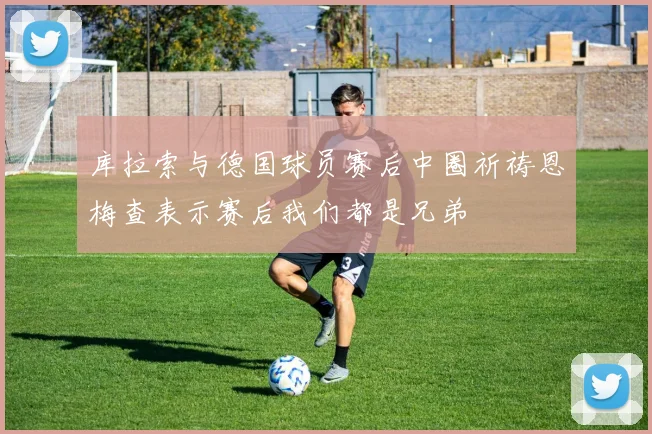 库拉索与德国球员赛后中圈祈祷恩梅查表示赛后我们都是兄弟