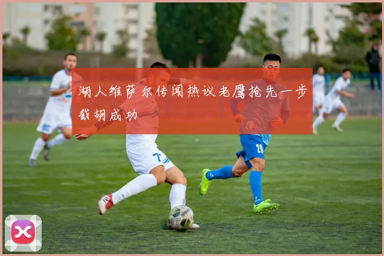 湖人维萨尔传闻热议老鹰抢先一步截胡成功