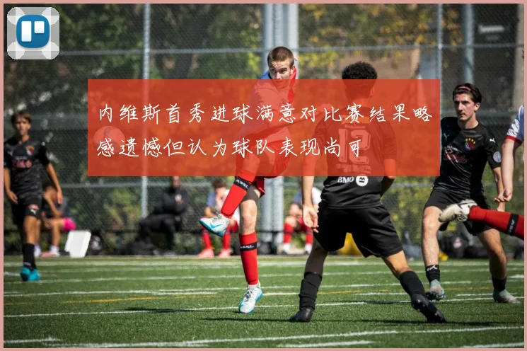 内维斯首秀进球满意对比赛结果略感遗憾但认为球队表现尚可