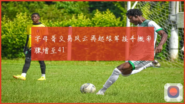 字母哥交易风云再起绿军接手概率骤增至41