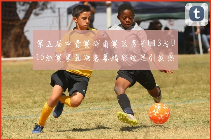 第五届中青赛海南赛区男子U13与U15组赛事圆满落幕精彩纷呈引发热烈反响