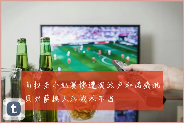 乌拉圭小组赛惨遭淘汰卢加诺痛批贝尔萨换人和战术不当