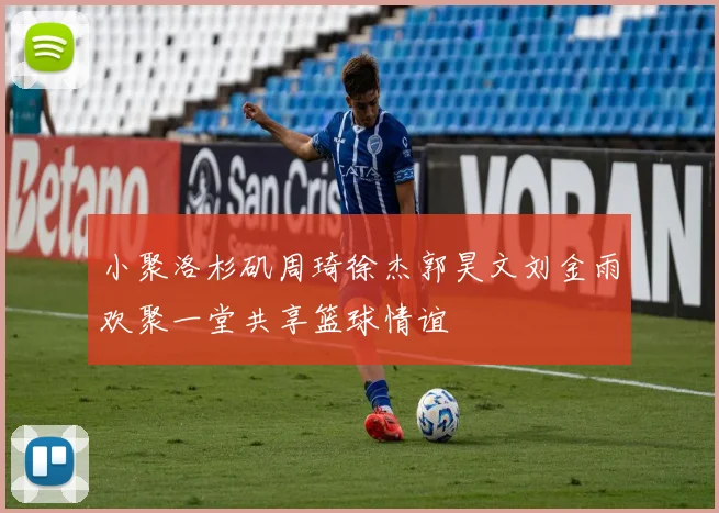 小聚洛杉矶周琦徐杰郭昊文刘金雨欢聚一堂共享篮球情谊