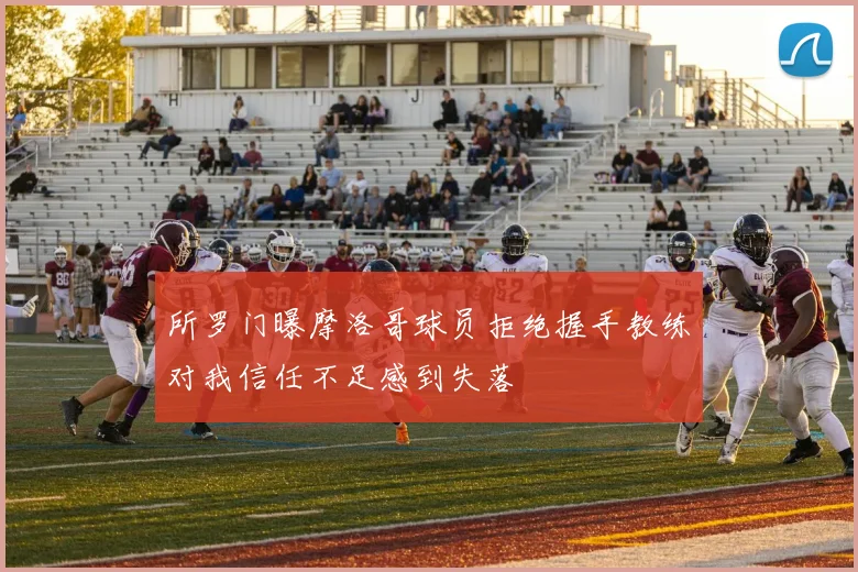 所罗门曝摩洛哥球员拒绝握手教练对我信任不足感到失落