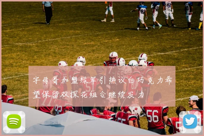 字母哥加盟绿军引热议白巧克力希望保留双探花组合继续发力