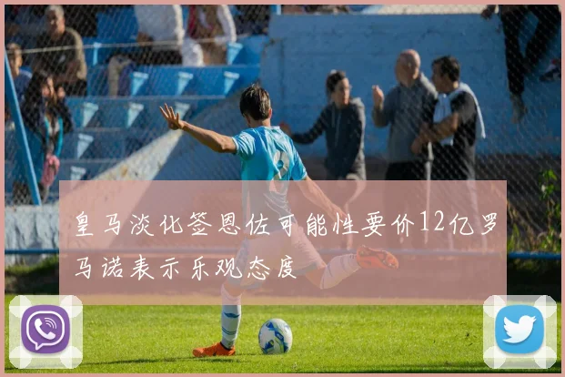 皇马淡化签恩佐可能性要价12亿罗马诺表示乐观态度