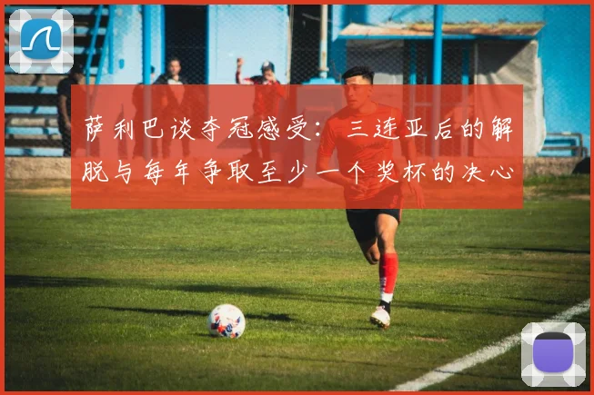 萨利巴谈夺冠感受：三连亚后的解脱与每年争取至少一个奖杯的决心