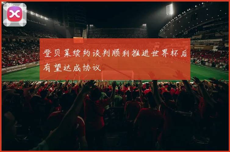 登贝莱续约谈判顺利推进世界杯后有望达成协议